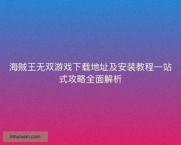 海贼王无双游戏下载地址及安装教程一站式攻略全面解析