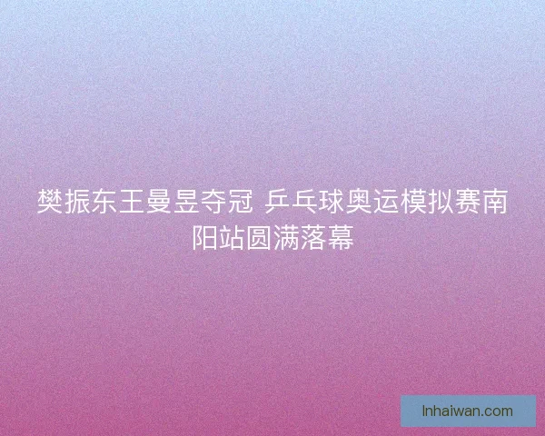 樊振东王曼昱夺冠 乒乓球奥运模拟赛南阳站圆满落幕