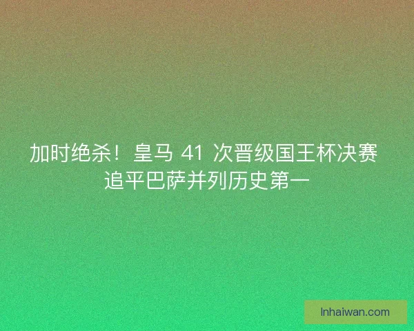 加时绝杀！皇马 41 次晋级国王杯决赛 追平巴萨并列历史第一