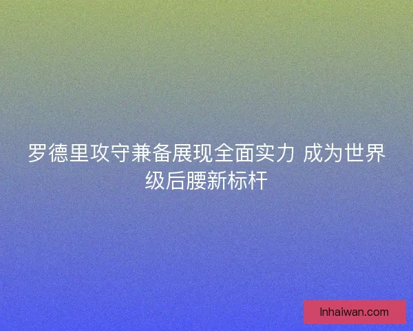 罗德里攻守兼备展现全面实力 成为世界级后腰新标杆