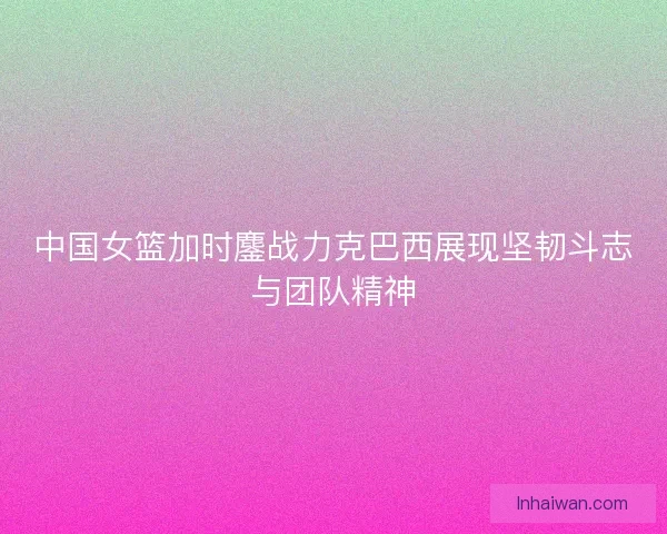 中国女篮加时鏖战力克巴西展现坚韧斗志与团队精神