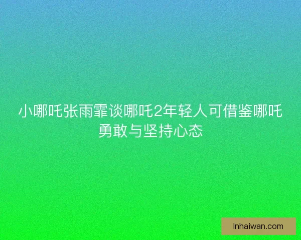 小哪吒张雨霏谈哪吒2年轻人可借鉴哪吒勇敢与坚持心态