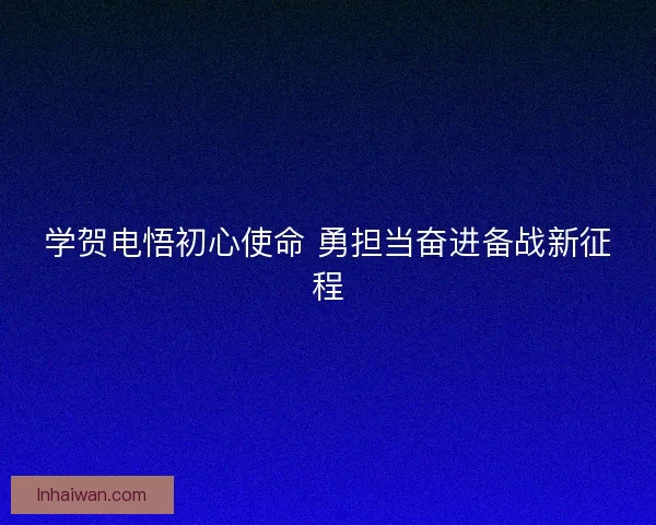 学贺电悟初心使命 勇担当奋进备战新征程