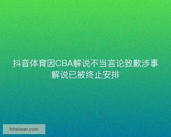 抖音体育因CBA解说不当言论致歉涉事解说已被终止安排