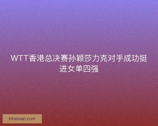 WTT香港总决赛孙颖莎力克对手成功挺进女单四强