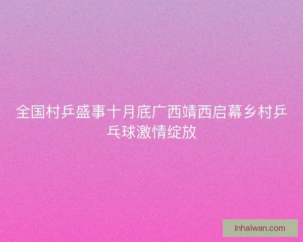 全国村乒盛事十月底广西靖西启幕乡村乒乓球激情绽放