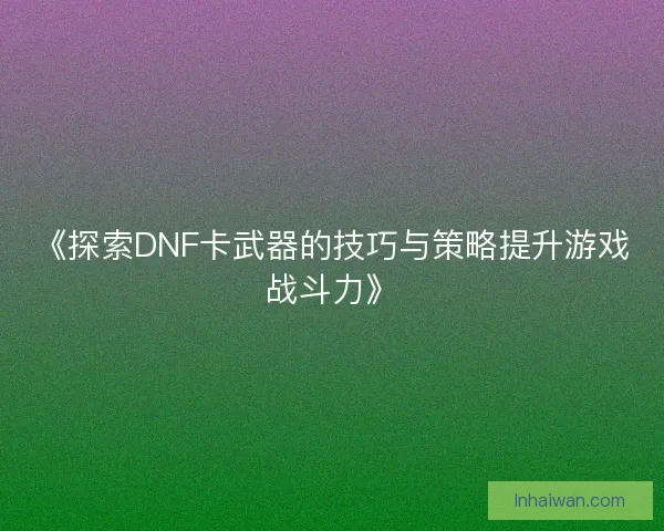 《探索DNF卡武器的技巧与策略提升游戏战斗力》