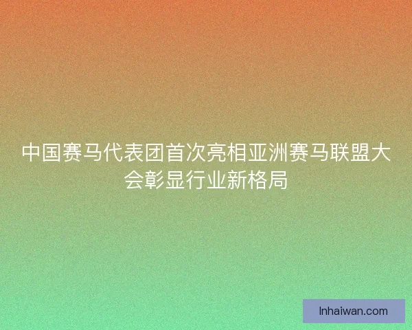 中国赛马代表团首次亮相亚洲赛马联盟大会彰显行业新格局