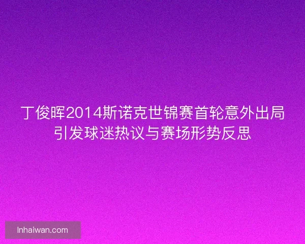 丁俊晖2014斯诺克世锦赛首轮意外出局引发球迷热议与赛场形势反思