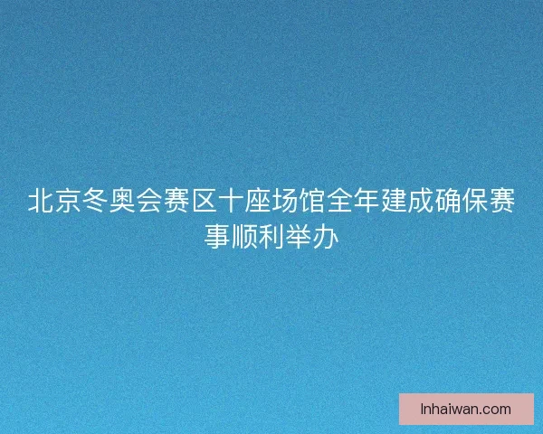 北京冬奥会赛区十座场馆全年建成确保赛事顺利举办